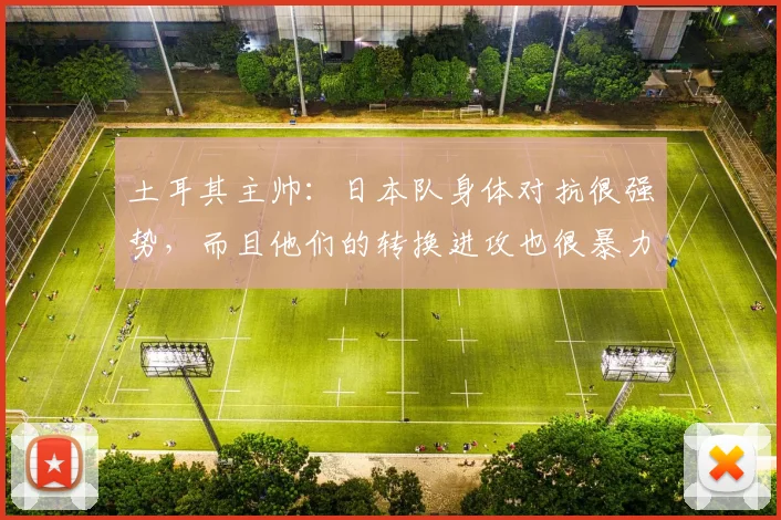 土耳其主帅：日本队身体对抗很强势，而且他们的转换进攻也很暴力