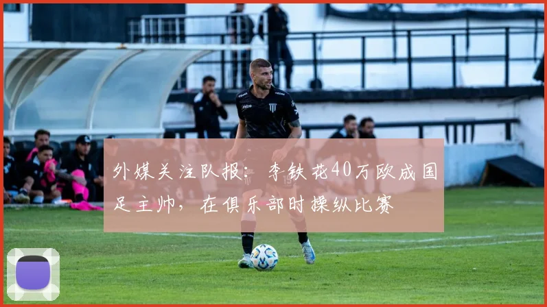 外媒关注队报：李铁花40万欧成国足主帅，在俱乐部时操纵比赛