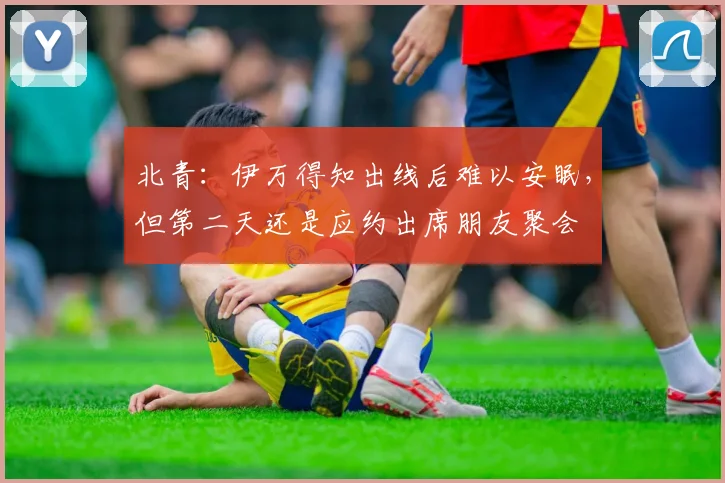 北青：伊万得知出线后难以安眠，但第二天还是应约出席朋友聚会