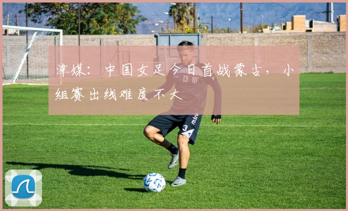 津媒：中国女足今日首战蒙古，小组赛出线难度不大