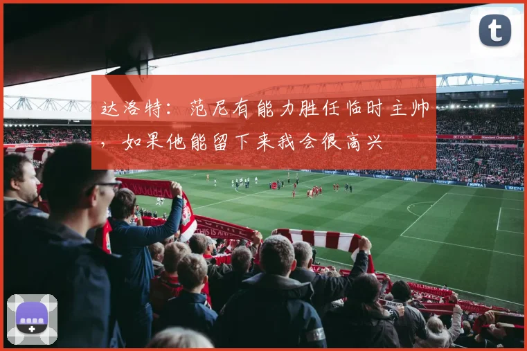 达洛特：范尼有能力胜任临时主帅，如果他能留下来我会很高兴