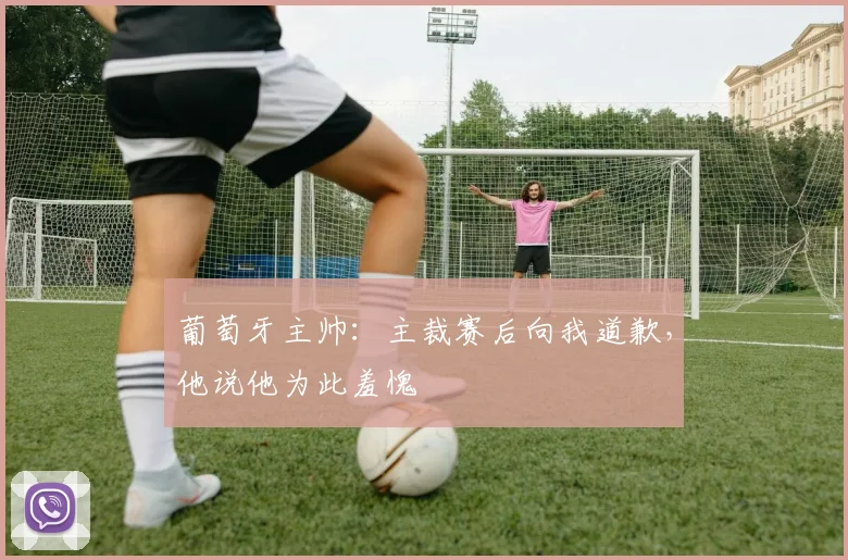 葡萄牙主帅：主裁赛后向我道歉，他说他为此羞愧
