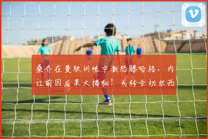 桑乔在曼联训练中激怒滕哈格，内讧前因后果大揭秘！或转会切尔西