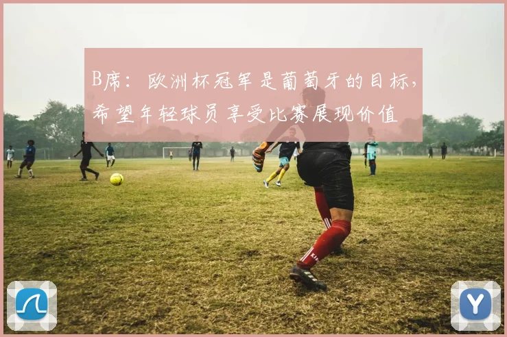 B席：欧洲杯冠军是葡萄牙的目标，希望年轻球员享受比赛展现价值