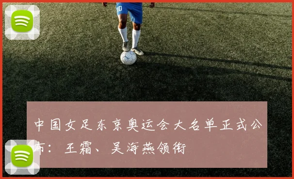 中国女足东京奥运会大名单正式公布：王霜、吴海燕领衔