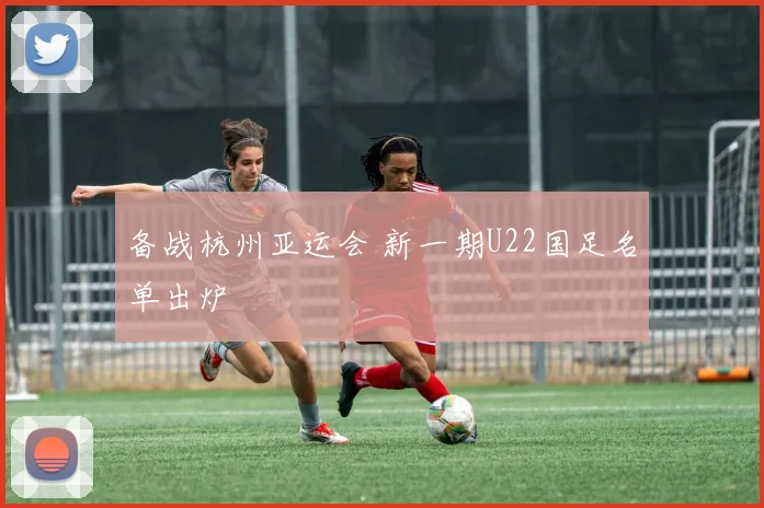备战杭州亚运会 新一期U22国足名单出炉