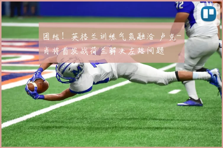 团结！英格兰训练气氛融洽 卢克-肖将首发战荷兰解决左路问题