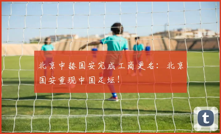北京中赫国安完成工商更名：北京国安重现中国足坛！
