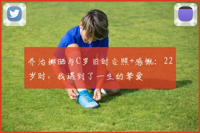 乔治娜晒与C罗旧时合照+感慨：22岁时，我遇到了一生的挚爱