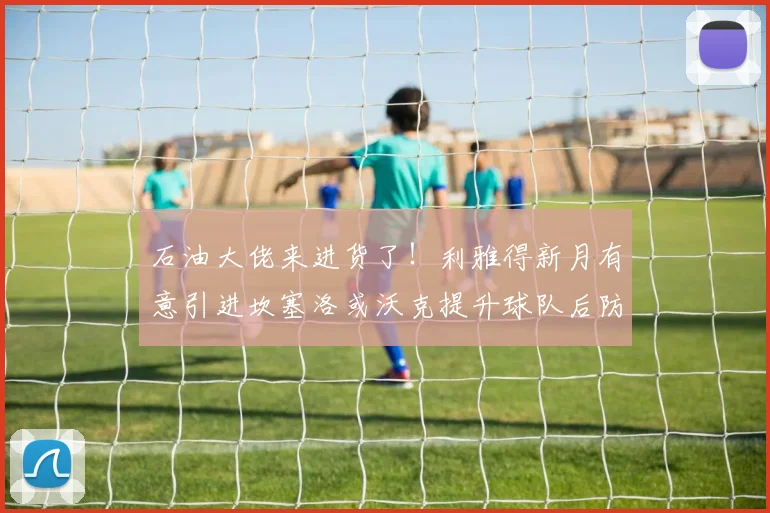 石油大佬来进货了！利雅得新月有意引进坎塞洛或沃克提升球队后防