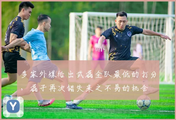 多家外媒给出武磊全队最低的打分，磊子再次错失来之不易的机会