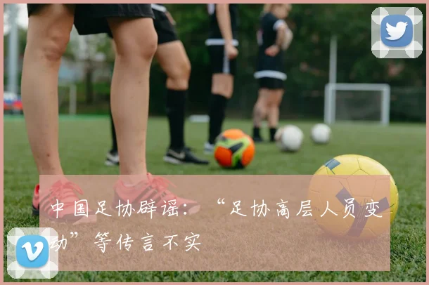 中国足协辟谣：“足协高层人员变动”等传言不实