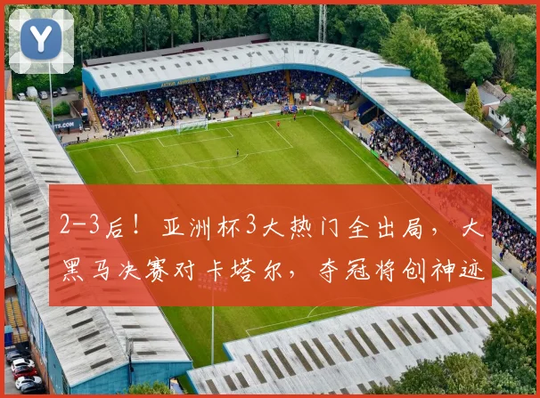 2-3后！亚洲杯3大热门全出局，大黑马决赛对卡塔尔，夺冠将创神迹