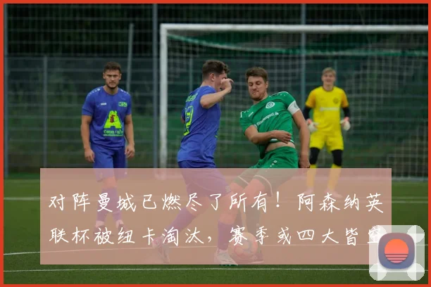 对阵曼城已燃尽了所有！阿森纳英联杯被纽卡淘汰，赛季或四大皆空