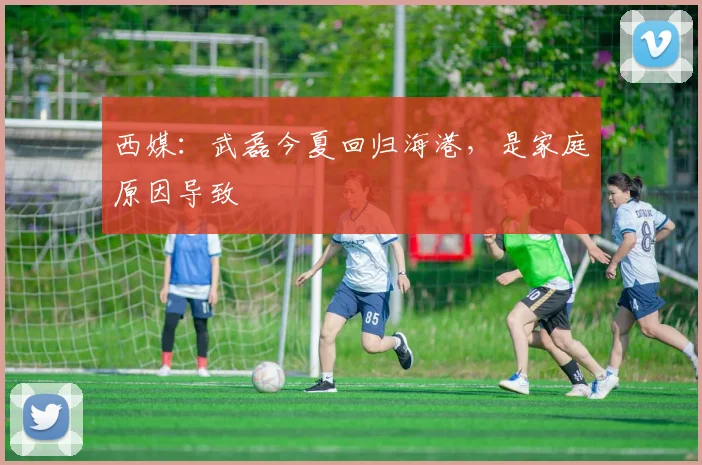 西媒：武磊今夏回归海港，是家庭原因导致
