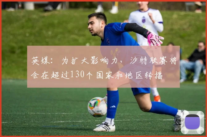 英媒：为扩大影响力，沙特联赛将会在超过130个国家和地区转播