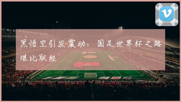 黑悟空引发震动，国足世界杯之路堪比取经