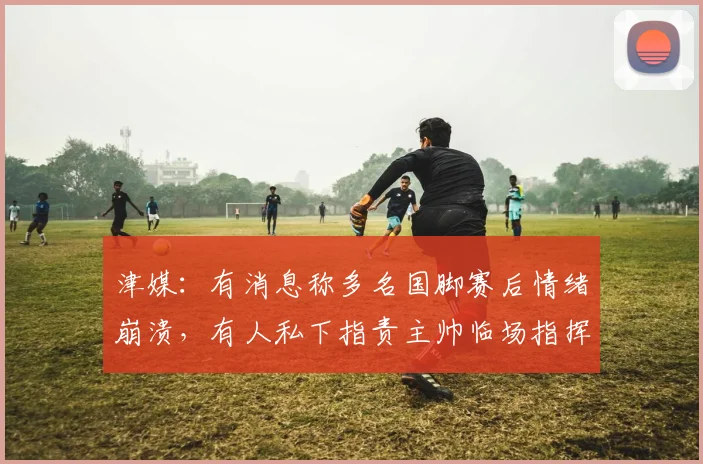 津媒：有消息称多名国脚赛后情绪崩溃，有人私下指责主帅临场指挥