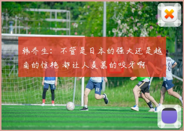 韩乔生：不管是日本的强大还是越南的惊艳 都让人羡慕的咬牙啊