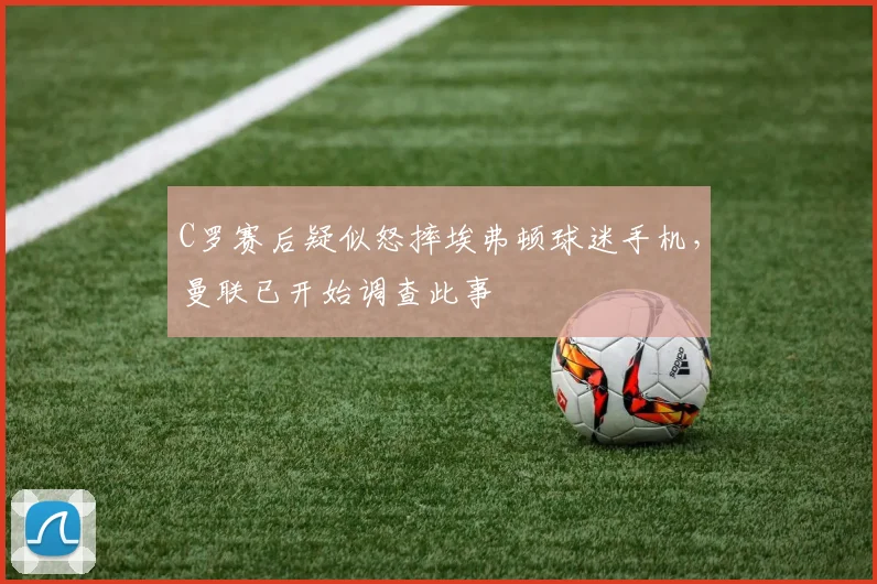 C罗赛后疑似怒摔埃弗顿球迷手机，曼联已开始调查此事