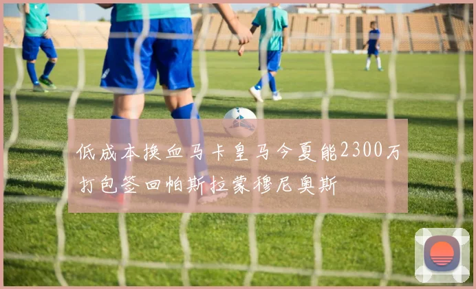 低成本换血马卡皇马今夏能2300万打包签回帕斯拉蒙穆尼奥斯