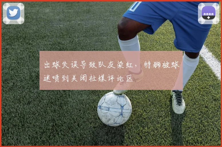 出球失误导致队友染红，特狮被球迷喷到关闭社媒评论区
