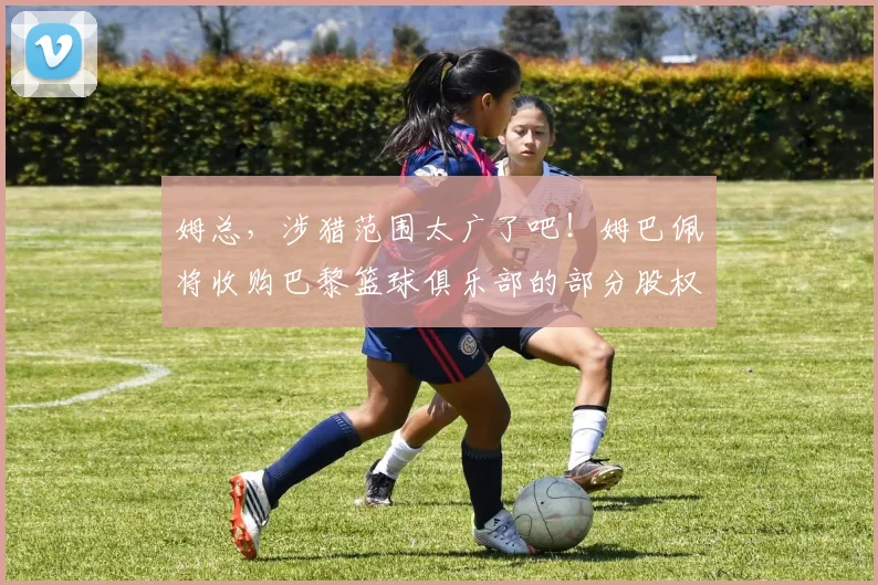 姆总，涉猎范围太广了吧！姆巴佩将收购巴黎篮球俱乐部的部分股权