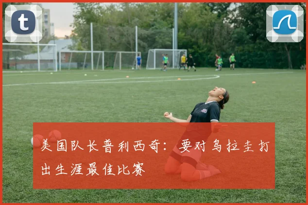美国队长普利西奇：要对乌拉圭打出生涯最佳比赛