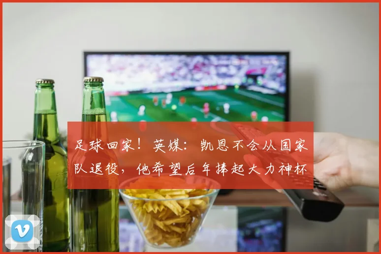 足球回家！英媒：凯恩不会从国家队退役，他希望后年捧起大力神杯
