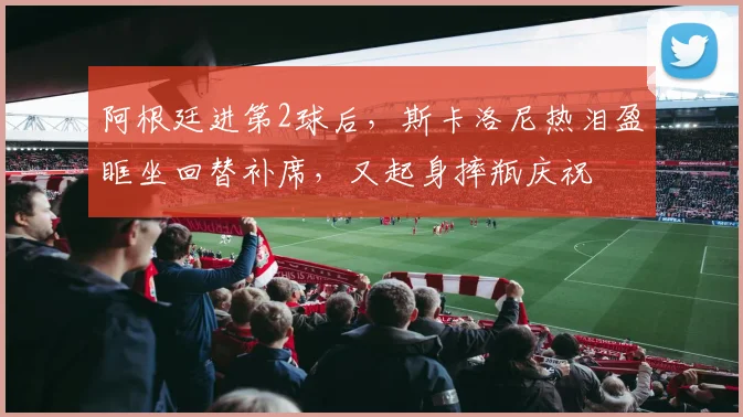 阿根廷进第2球后，斯卡洛尼热泪盈眶坐回替补席，又起身摔瓶庆祝
