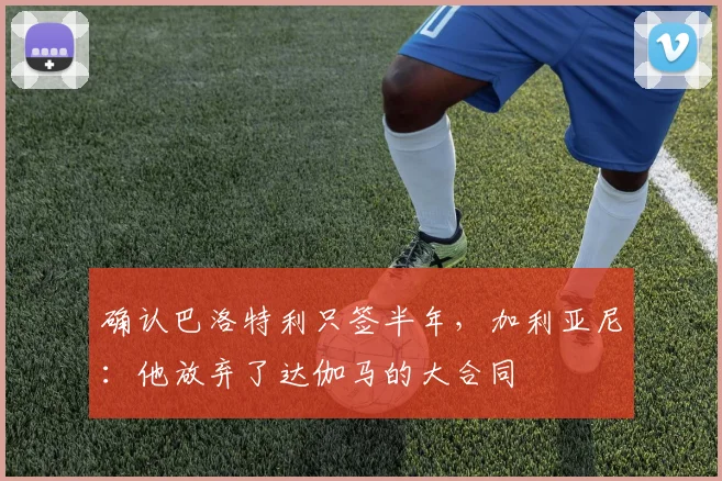 确认巴洛特利只签半年，加利亚尼：他放弃了达伽马的大合同