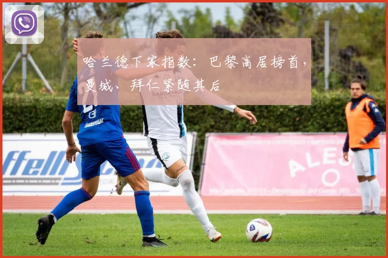 哈兰德下家指数：巴黎高居榜首，曼城、拜仁紧随其后