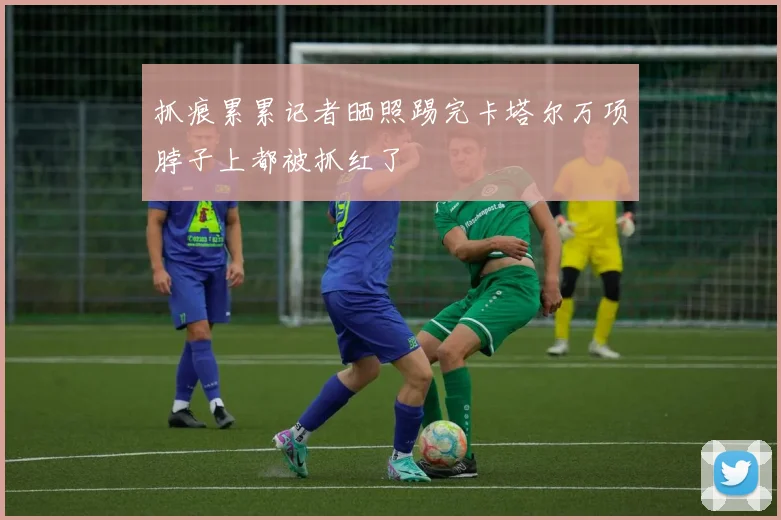 抓痕累累记者晒照踢完卡塔尔万项脖子上都被抓红了