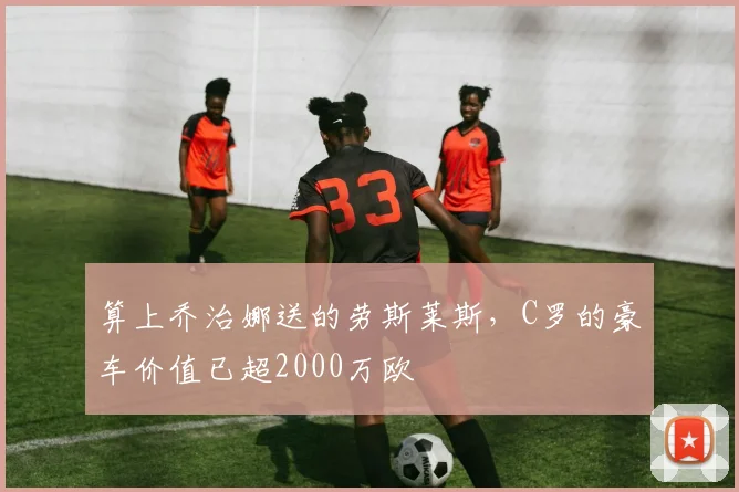 算上乔治娜送的劳斯莱斯，C罗的豪车价值已超2000万欧