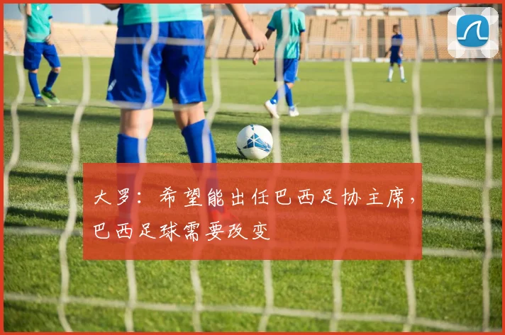 大罗：希望能出任巴西足协主席，巴西足球需要改变